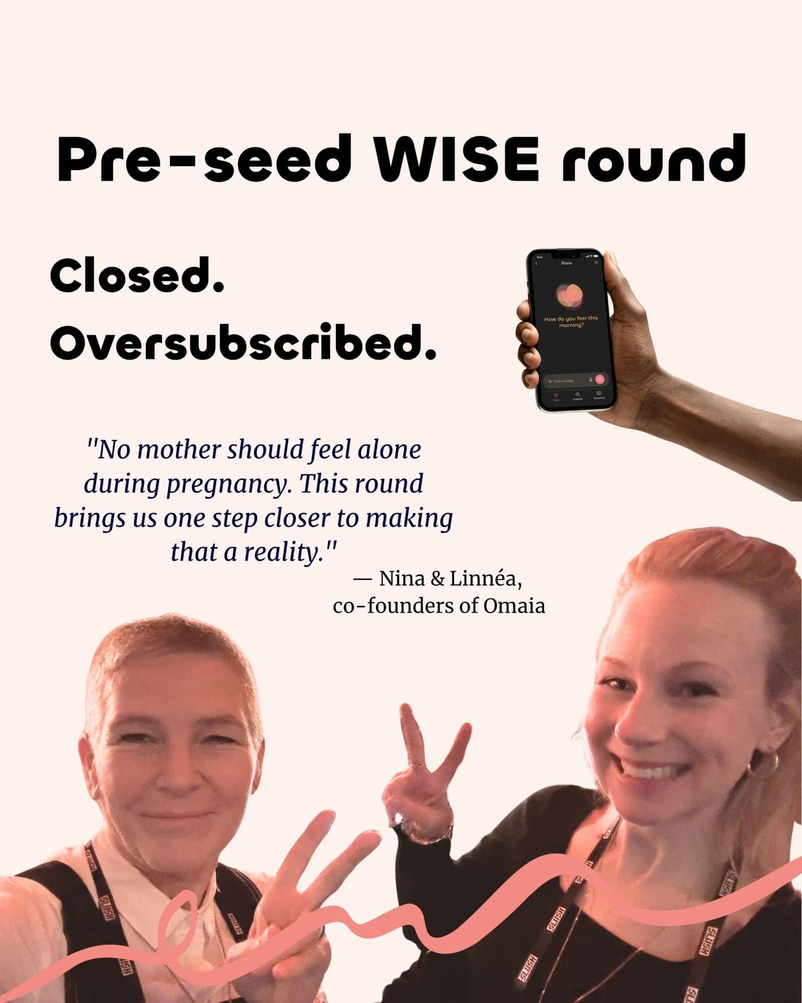 Pre-seed WISE round. Closed. Oversubscribed. “No mother should feel alone during pregnancy. This round brings us one step closer to making that a reality.” Nina and Linnéa, co-founders of Omaia.